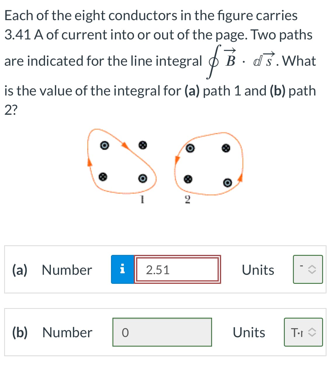 Each of the eight conductors in the figure carries
3.41 A of current into or out of the page. Two paths
are indicated for the line integral i B. ds. What
is the value of the integral for (a) path 1 and (b) path
2?
(a) Number
1
i 2.51
(b) Number O
2
Units
Units
T∙r
<>