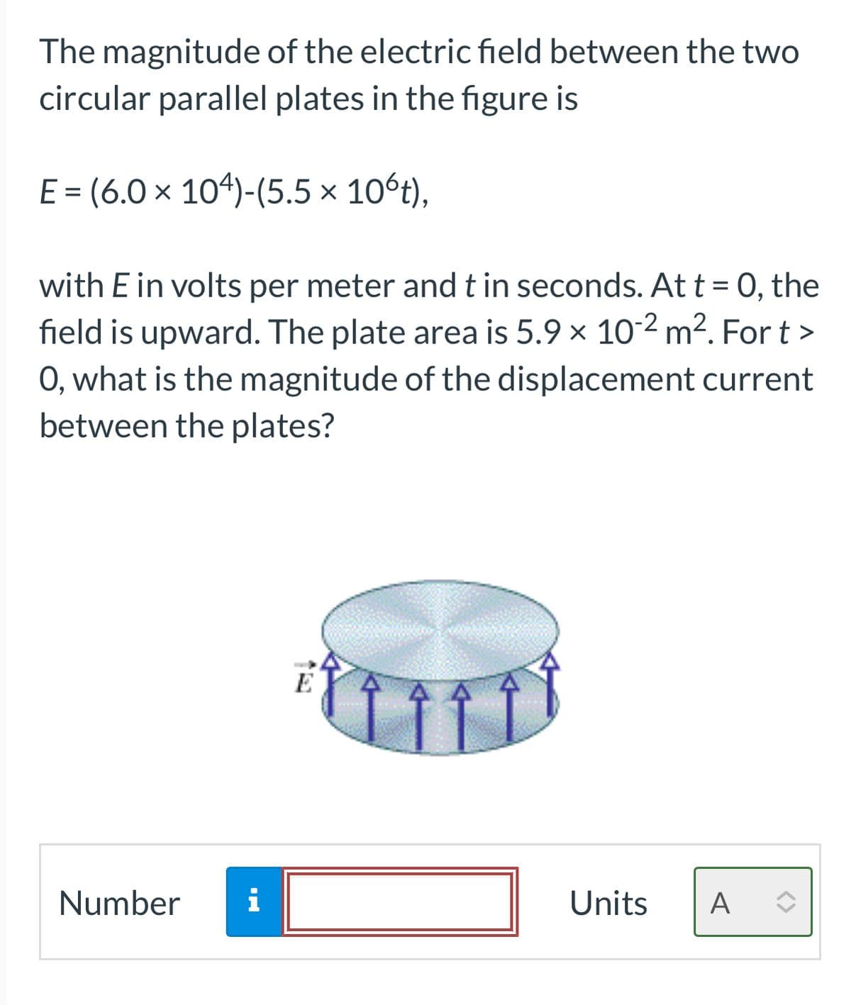 The magnitude of the electric field between the two
circular parallel plates in the figure is
E = (6.0 × 104)-(5.5 × 10ºt),
with E in volts per meter and t in seconds. At t = 0, the
field is upward. The plate area is 5.9 x 10-2 m². Fort >
O, what is the magnitude of the displacement current
between the plates?
Number
i
Units Α: