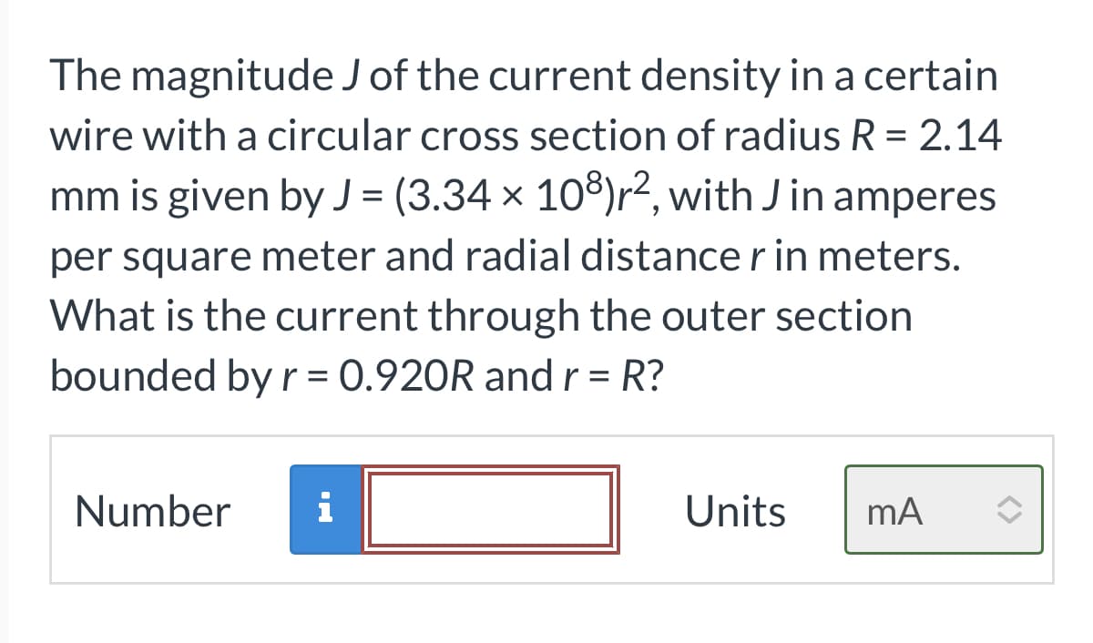 The magnitude J of the current density in a certain
wire with a circular cross section of radius R = 2.14
mm is given by J = (3.34 × 108)r², with Jin amperes
per square meter and radial distance r in meters.
What is the current through the outer section
bounded by r = 0.920R and r = R?
Number i
Units mA