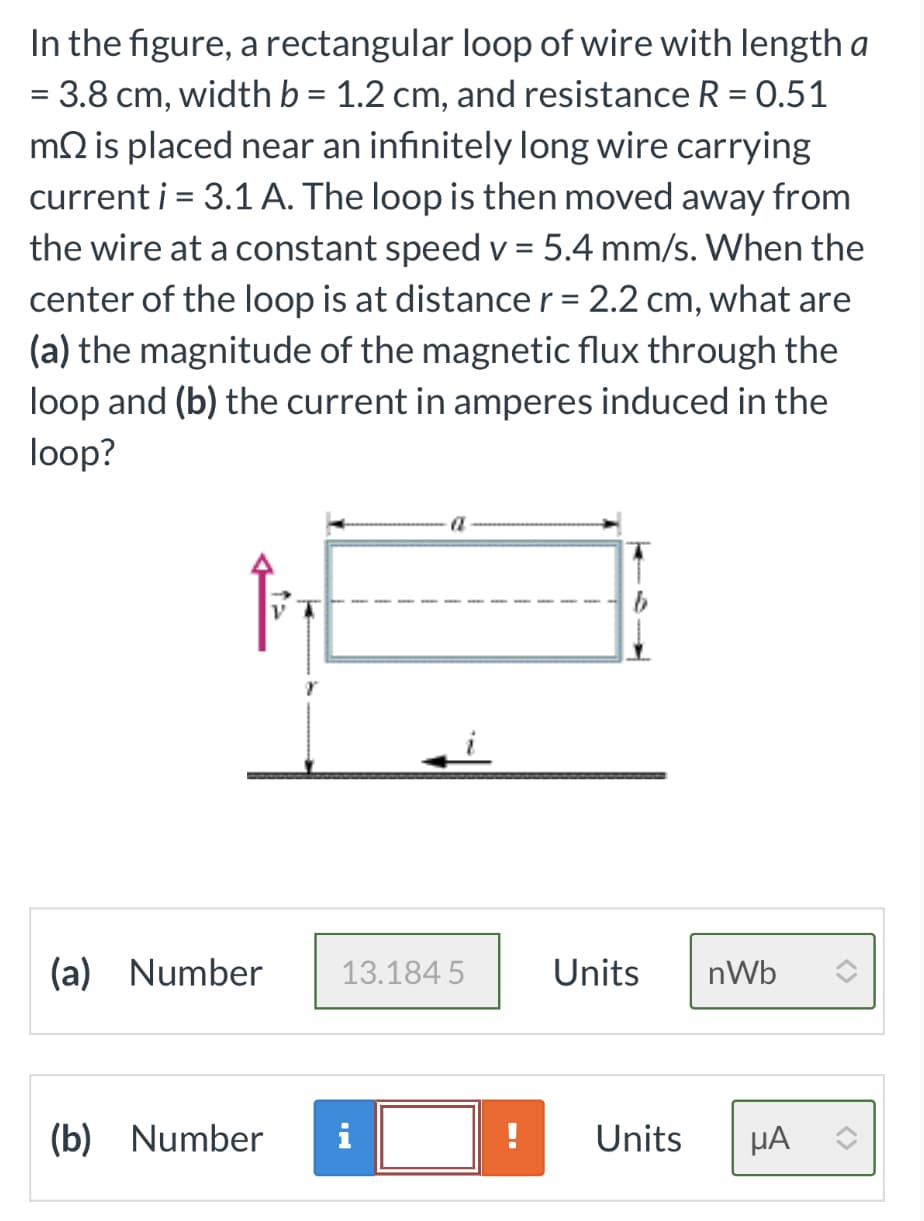 In the figure, a rectangular loop of wire with length a
= 3.8 cm, width b = 1.2 cm, and resistance R = 0.51
mis placed near an infinitely long wire carrying
current i = 3.1 A. The loop is then moved away from
the wire at a constant speed v= 5.4 mm/s. When the
center of the loop is at distance r = 2.2 cm, what are
(a) the magnitude of the magnetic flux through the
loop and (b) the current in amperes induced in the
loop?
(a) Number
13.184 5
(b) Number i
Units nWb
Units
μA