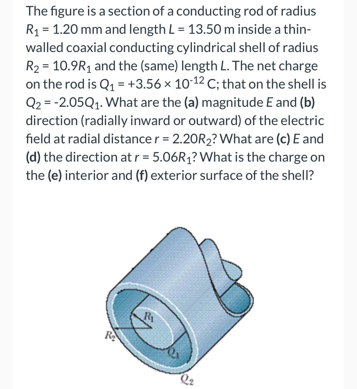 The figure is a section of a conducting rod of radius
R₁ = 1.20 mm and length L = 13.50 m inside a thin-
walled coaxial conducting cylindrical shell of radius
R₂ = 10.9R₁ and the (same) length L. The net charge
on the rod is Q₁ = +3.56 × 10-¹2 C; that on the shell is
Q2 = -2.05Q₁. What are the (a) magnitude E and (b)
direction (radially inward or outward) of the electric
field at radial distance r = 2.20R2? What are (c) E and
(d) the direction at r = 5.06R₁? What is the charge on
the (e) interior and (f) exterior surface of the shell?
R₂
Ri
ex