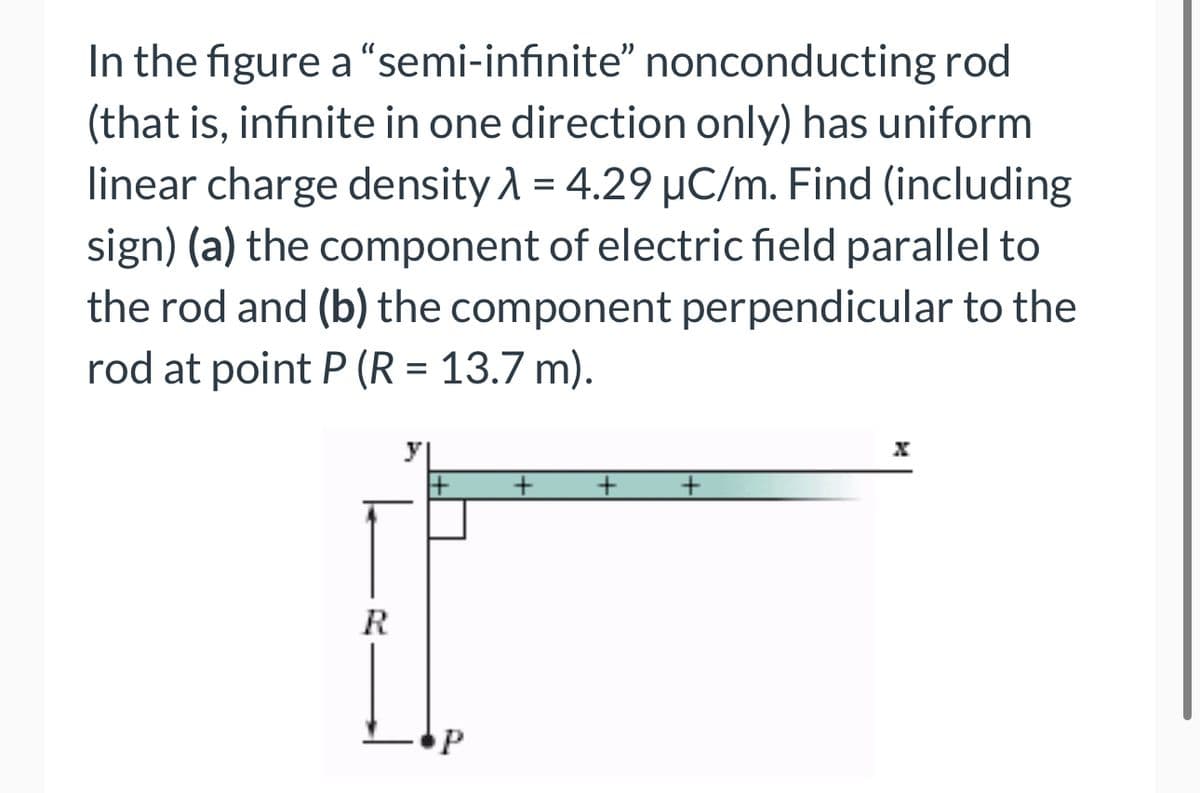 In the figure a "semi-infinite" nonconducting rod
(that is, infinite in one direction only) has uniform
linear charge density λ = 4.29 µC/m. Find (including
sign) (a) the component of electric field parallel to
the rod and (b) the component perpendicular to the
rod at point P (R = 13.7 m).
R
1+ +
P
+
+