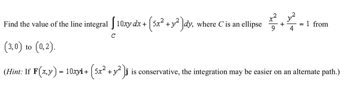Find the value of the line integral [10xy dx+ +12) dy, where C is an ellipse
(3,0) to (0,2).
C
(Hint: If F(x,y) = 10xyi+ (5x² + y²)j
+
=
1 from
4
is conservative, the integration may be easier on an alternate path.)