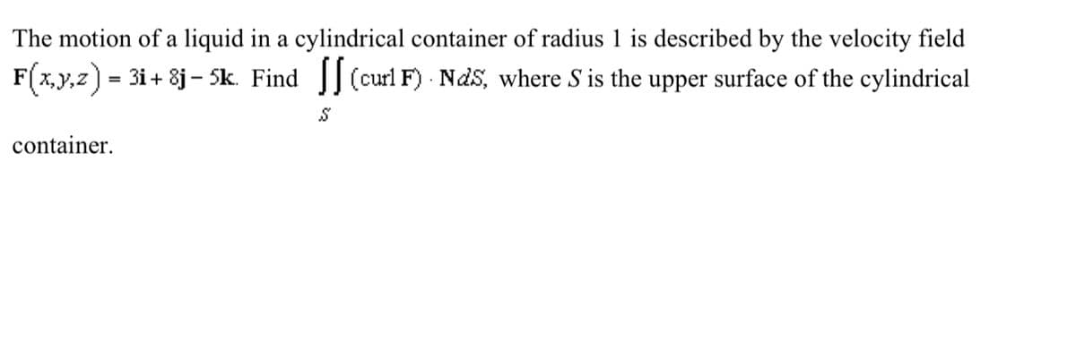 The motion of a liquid in a cylindrical container of radius 1 is described by the velocity field
F(x,y,z) = 31+ 8j - 5k. Find [ (curl F). Nds, where S is the upper surface of the cylindrical
container.
S