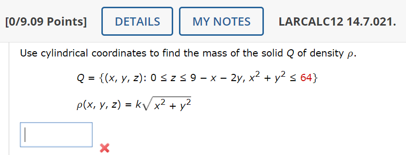[0/9.09 Points] DETAILS
MY NOTES
LARCALC12 14.7.021.
Use cylindrical coordinates to find the mass of the solid Q of density p.
Q = {(x, y, z): 0 ≤ Z ≤ 9 - x - 2y, x² + y² ≤ 64}
p(x, y, z) = k√√x² + y²