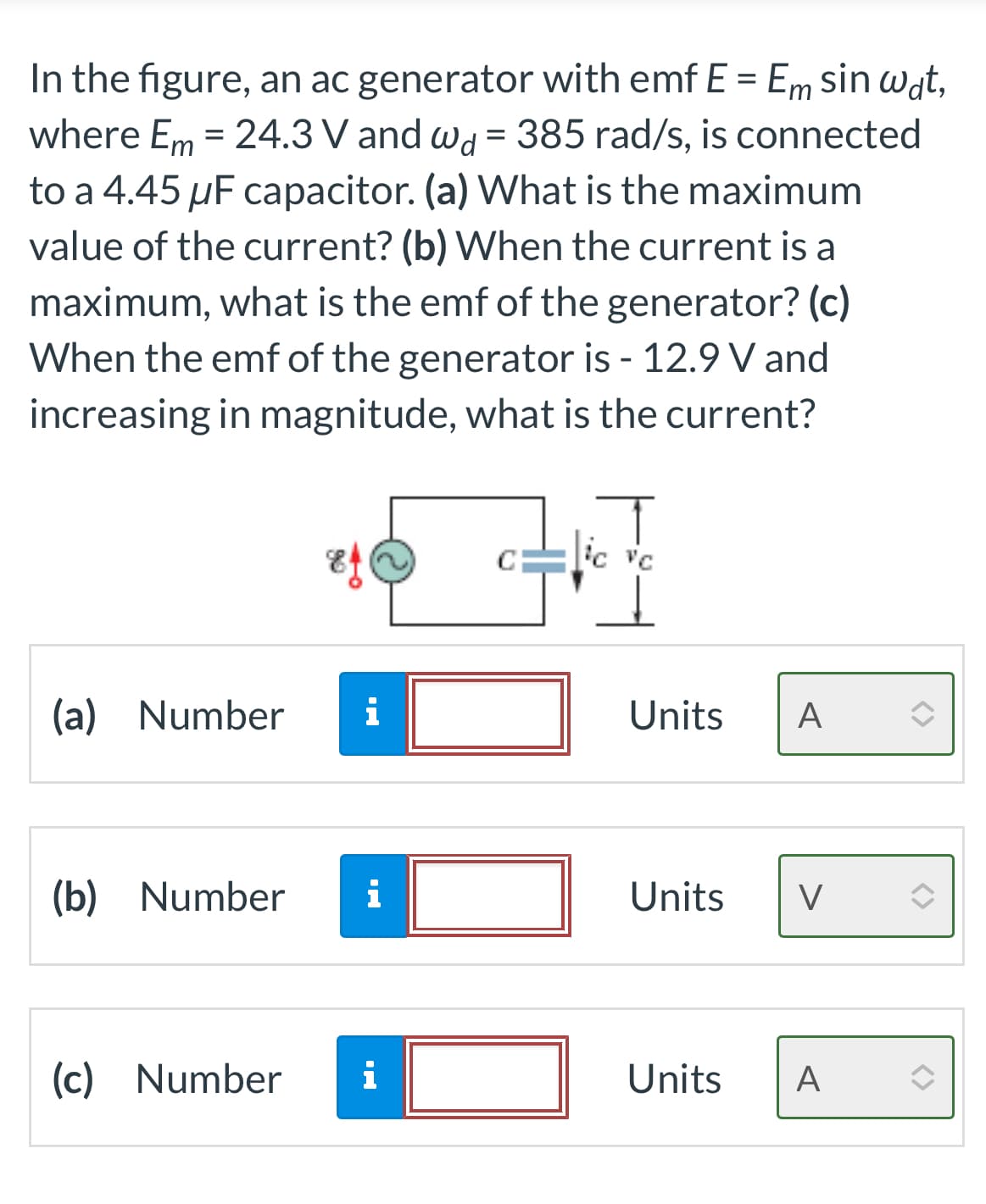 In the figure, an ac generator with emf E = Em sin wat,
where Em = 24.3 V and wd = 385 rad/s, is connected
to a 4.45 µF capacitor. (a) What is the maximum
value of the current? (b) When the current is a
maximum, what is the emf of the generator? (c)
When the emf of the generator is - 12.9 V and
increasing in magnitude, what is the current?
(a) Number i
(b) Number i
(c) Number
i
C
T
ic vc
Units A
Units V
Units A
