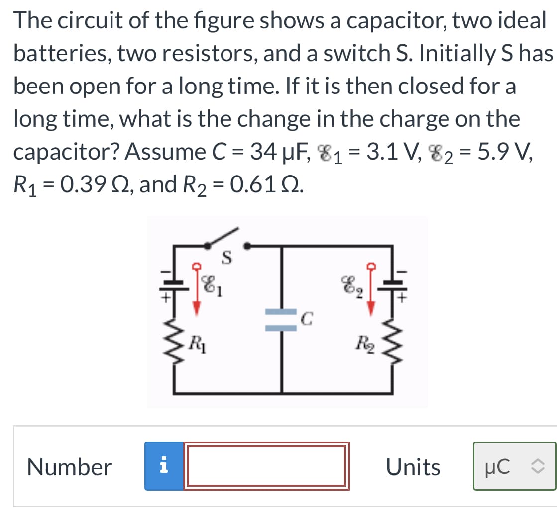 The circuit of the figure shows a capacitor, two ideal
batteries, two resistors, and a switch S. Initially S has
been open for a long time. If it is then closed for a
long time, what is the change in the charge on the
capacitor? Assume C = 34 µF, 8₁ = 3.1 V, 82 = 5.9 V,
R₁ = 0.39 02, and R₂ = 0.610.
Number i
R₁
S
с
R₂
Units
uC