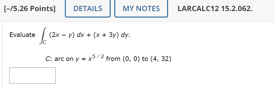 [-/5.26 Points]
DETAILS
MY NOTES
LARCALC12 15.2.062.
Evaluate
√ 12
-
(2x − y) dx + (x + 3y) dy.
C: arc on y = x 5/2 from (0, 0) to (4, 32)