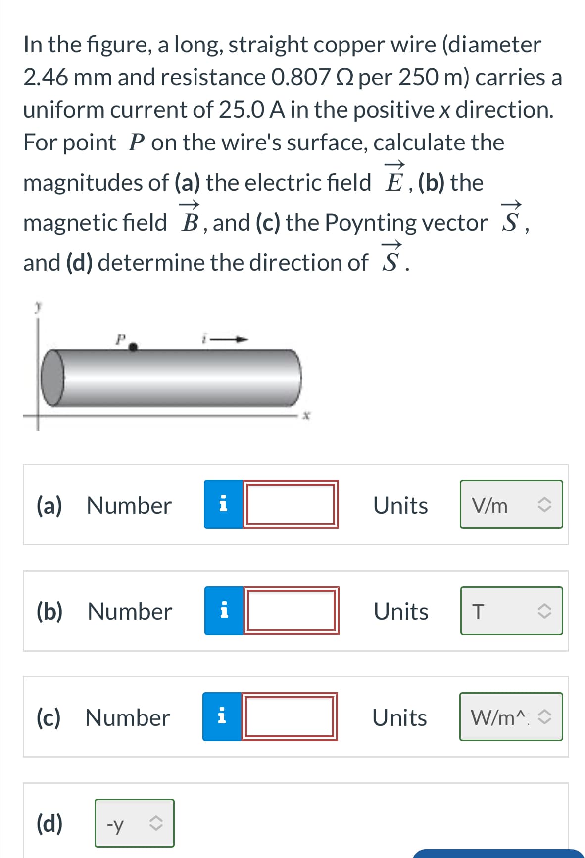 In the figure, a long, straight copper wire (diameter
2.46 mm and resistance 0.807 2 per 250 m) carries a
uniform current of 25.0 A in the positive x direction.
For point P on the wire's surface, calculate the
magnitudes of (a) the electric field E, (b) the
magnetic field B, and (c) the Poynting vector 3,
and (d) determine the direction of S.
y
P
(a) Number i
(b) Number i
(c) Number
(d)
-Y
i
Units V/m
Units T
Units W/m^