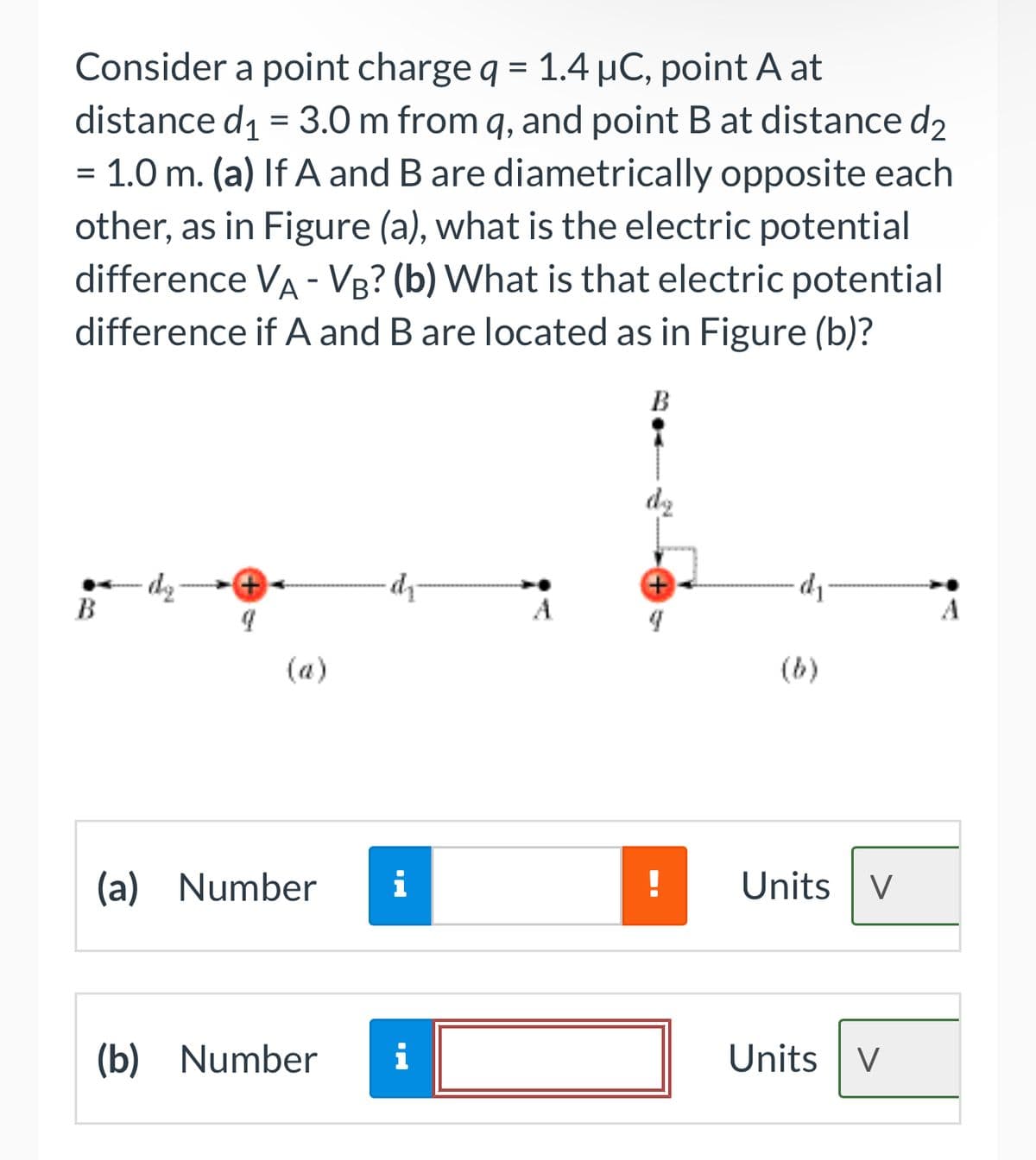 Consider a point charge q = 1.4 µC, point A at
distance d₁ = 3.0 m from q, and point B at distance d₂
1.0 m. (a) If A and B are diametrically opposite each
other, as in Figure (a), what is the electric potential
difference VÀ - VB? (b) What is that electric potential
difference if A and B are located as in Figure (b)?
=
B
(a) Number
∙dy
(b) Number i
B
d₁
Units V
Units V