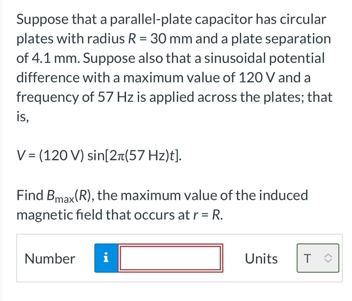 Suppose that a parallel-plate capacitor has circular
plates with radius R = 30 mm and a plate separation
of 4.1 mm. Suppose also that a sinusoidal potential
difference with a maximum value of 120 V and a
frequency of 57 Hz is applied across the plates; that
is,
V = (120 V) sin[2+(57 Hz)t].
Find Bmax(R), the maximum value of the induced
magnetic field that occurs at r = R.
Number i
Units T