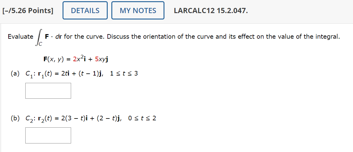 [-/5.26 Points] DETAILS
MY NOTES
LARCALC12 15.2.047.
Evaluate
C
に
F. dr for the curve. Discuss the orientation of the curve and its effect on the value of the integral.
F(x, y) = 2x² + 5xyj
(a) C₁: г₁(t) = 2ti + (t − 1)j, 1 ≤ t≤3
-
(b) C2 r2(t) = 2(3 − t)i + (2 − t)j, 0 ≤ t≤ 2