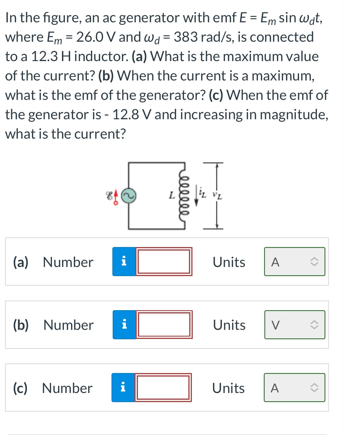 In the figure, an ac generator with emf E = Em sin wat,
where Em = 26.0 V and wd = 383 rad/s, is connected
to a 12.3 H inductor. (a) What is the maximum value
of the current? (b) When the current is a maximum,
what is the emf of the generator? (c) When the emf of
the generator is - 12.8 V and increasing in magnitude,
what is the current?
(a) Number i
(b) Number i
(c) Number
i
ellele
iL VL
Units A
Units V
Units A