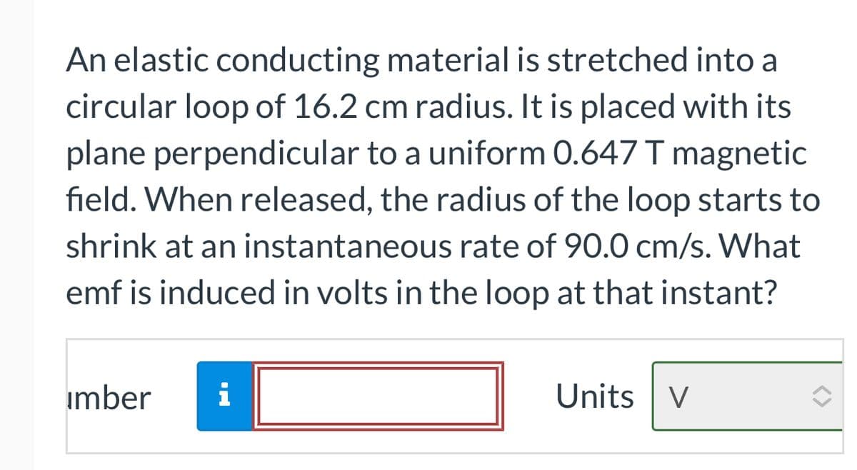 An elastic conducting material is stretched into a
circular loop of 16.2 cm radius. It is placed with its
plane perpendicular to a uniform 0.647 T magnetic
field. When released, the radius of the loop starts to
shrink at an instantaneous rate of 90.0 cm/s. What
emf is induced in volts in the loop at that instant?
imber
i
Units V