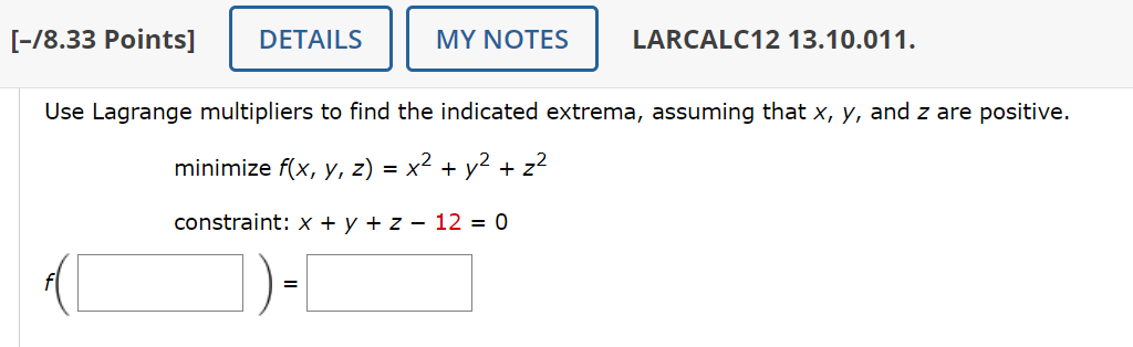 [-/8.33 Points]
DETAILS
MY NOTES
LARCALC12 13.10.011.
Use Lagrange multipliers to find the indicated extrema, assuming that x, y, and z are positive.
minimize f(x, y, z) = x² + y² + z²
constraint: x + y + z − 12 = 0
=