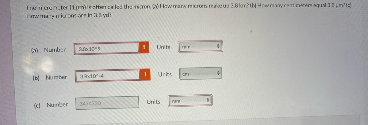 The micrometer (1 um) is often called the micron. (a) How many microns make up 3.8 km? (b) How many centimeters equal 3.8 µm? (c)
How many microns are in 3.8 yd?
(a) Number
3.8x10^9
Units
mm
(b) Number
3.8x10^-4
Units
cm
(c) Number
3474720
Units
mm
