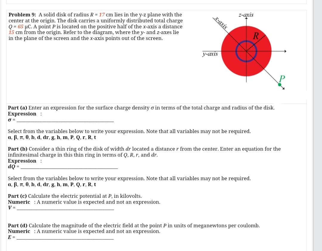 z-axis
Problem 9: A solid disk of radius R = 17 cm lies in the y-z plane with the
center at the origin. The disk carries a uniformly distributed total charge
Q = 65 µC. A point P is located on the positive half of the x-axis a distance
15 cm from the origin. Refer to the diagram, where the y- and z-axes lie
in the plane of the screen and the x-axis points out of the screen.
X-axis
у-ахis
Part (a) Enter an expression for the surface charge density o in terms of the total charge and radius of the disk.
Expression :
O =
Select from the variables below to write your expression. Note that all variables may not be required.
a, B, n, 0, b, d, dr, g, h, m, P, Q, r, R, t
Part (b) Consider a thin ring of the disk of width dr located a distance r from the center. Enter an equation for the
infinitesimal charge in this thin ring in terms of Q, R, r, and dr.
Expression :
dQ =
Select from the variables below to write your expression. Note that all variables may not be required.
a, B, T, 0, b, d, dr, g, h, m, P, Q, r, R, t
Part (c) Calculate the electric potential at P, in kilovolts.
Numeric : A numeric value is expected and not an expression.
V =
Part (d) Calculate the magnitude of the electric field at the point P in units of meganewtons per coulomb.
Numeric : A numeric value is expected and not an expression.
E =
