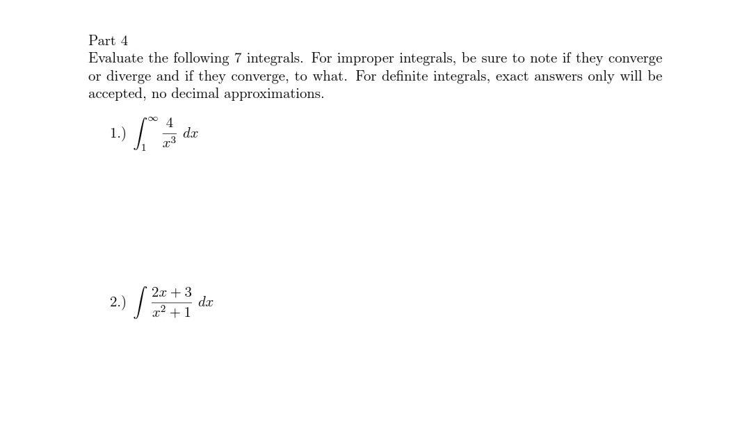 Part 4
Evaluate the following 7 integrals. For improper integrals, be sure to note if they converge
or diverge and if they converge, to what. For definite integrals, exact answers only will be
accepted, no decimal approximations.
4
dx
x3
1.)
2x + 3
dx
x² +1
2.)

