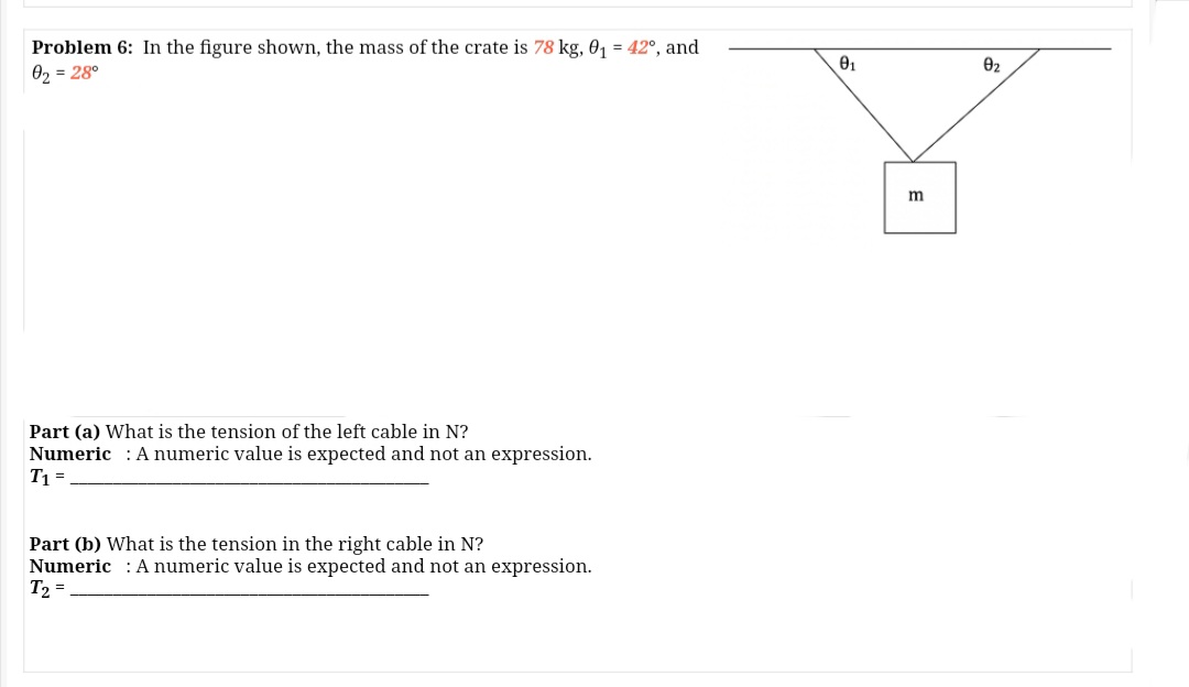 Problem 6: In the figure shown, the mass of the crate is 78 kg, 0, = 42°, and
02 = 28°
02
m
Part (a) What is the tension of the left cable in N?
Numeric : A numeric value is expected and not an expression.
T1 =
Part (b) What is the tension in the right cable in N?
Numeric : A numeric value is expected and not an expression.
T2 =
