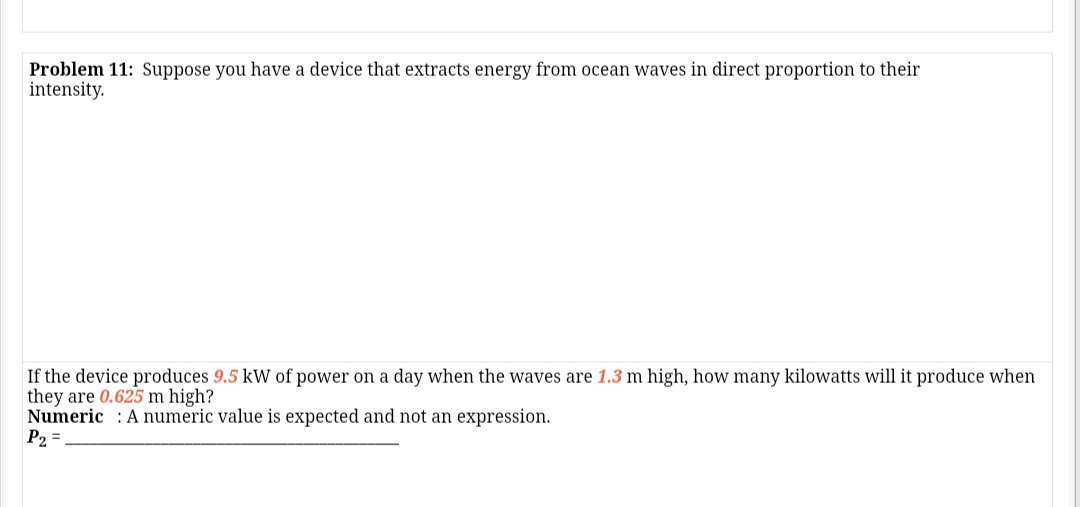 Problem 11: Suppose you have a device that extracts energy from ocean waves in direct proportion to their
intensity.
If the device produces 9.5 kW of power on a day when the waves are 1.3 m high, how many kilowatts will it produce when
they are 0.625 m high?
Numeric A numeric value is expected and not an expression.
P2 =
