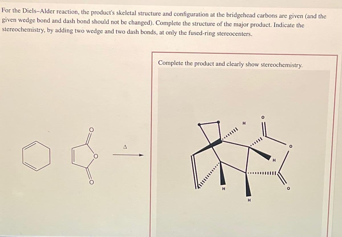 For the Diels-Alder reaction, the product's skeletal structure and configuration at the bridgehead carbons are given (and the
given wedge bond and dash bond should not be changed). Complete the structure of the major product. Indicate the
stereochemistry, by adding two wedge and two dash bonds, at only the fused-ring stereocenters.
A
Complete the product and clearly show stereochemistry.
H
H
