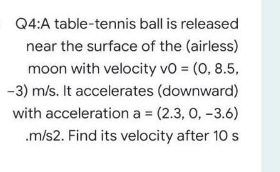 Q4:A table-tennis ball is released
near the surface of the (airless)
moon with velocity vo = (0, 8.5,
%3D
-3) m/s. It accelerates (downward)
with acceleration a = (2.3, 0, -3.6)
.m/s2. Find its velocity after 10 s
