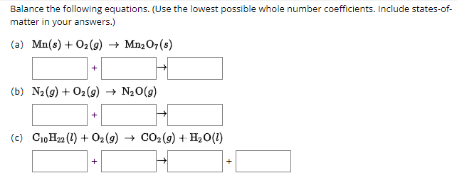 Balance the following equations. (Use the lowest possible whole number coefficients. Include states-of-
matter in your answers.)
(a) Mn(s) + O2(g) → Mn2 07 (8)
+
(b) N₂(g) + O2(g) → N₂O(g)
+
(c) C10H22 (1) + O2(g) → CO₂(g) + H₂O(1)
+
