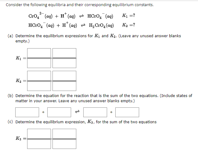 Consider the following equilibria and their corresponding equilibrium constants.
2-
+
CrO4 (aq) + H (aq) = HСгOд˜¯ (aq)
HCгO˜¯ (aq) + H+ (aq) = H₂СгO̟(aq)
K₁ =?
K₂ =?
(a) Determine the equilibrium expressions for K₁ and K2. (Leave any unused answer blanks
empty.)
K1
K2
(b) Determine the equation for the reaction that is the sum of the two equations. (Include states of
matter in your answer. Leave any unused answer blanks empty.)
(c) Determine the equilibrium expression, K3, for the sum of the two equations
K3