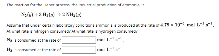 The reaction for the Haber process, the industrial production of ammonia, is
N2(g) +3 H2(g) → 2 NH3 (9)
Assume that under certain laboratory conditions ammonia is produced at the rate of 4.78 x 10-5 mol L-1 s-1.
At what rate is nitrogen consumed? At what rate is hydrogen consumed?
N2 is consumed at the rate of
H2 is consumed at the rate of
mol L-¹ s¹.
-1
mol L-¹ s¹.