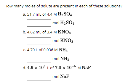 How many moles of solute are present in each of these solutions?
a. 51.7 mL of 4.4 M H₂SO4
mol H₂SO4
b. 4.62 mL of 3.4 M KNO3
mol KNO3
c. 4.70 L of 0.036 M NH3
mol NH3
d. 4.6 x 10³ L of 7.0 x 10-5 M NaF
mol NaF