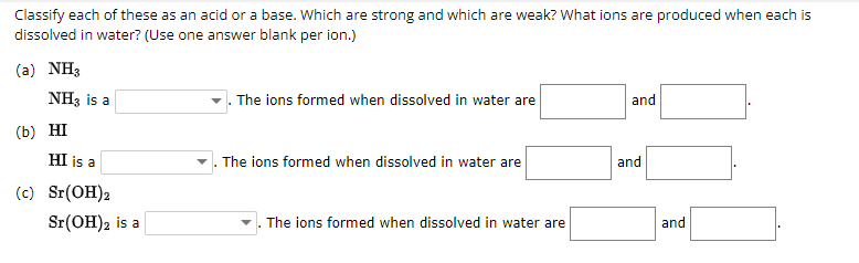 Classify each of these as an acid or a base. Which are strong and which are weak? What ions are produced when each is
dissolved in water? (Use one answer blank per ion.)
(a) NH3
NH3 is a
(b) HI
HI is a
(c) Sr(OH)2
Sr(OH)2 is a
The ions formed when dissolved in water are
The ions formed when dissolved in water are
The ions formed when dissolved in water are
and
and
and