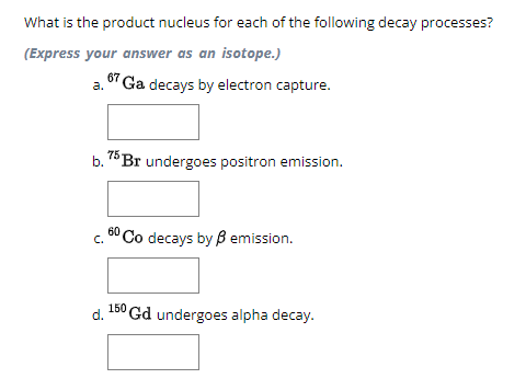 What is the product nucleus for each of the following decay processes?
(Express your answer as an isotope.)
a. 67 Ga decays by electron capture.
b. 75 Br undergoes positron emission.
C.
60 Co decays by ẞ emission.
150
d. Gd undergoes alpha decay.