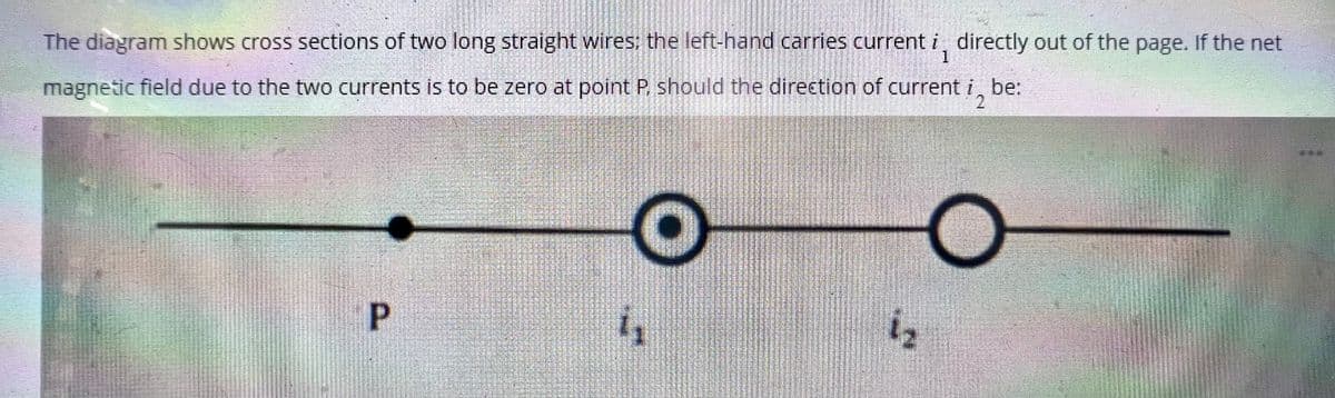 1
The diagram shows cross sections of two long straight wires; the left-hand carries current i, directly out of the page. If the net
magnetic field due to the two currents is to be zero at point P, should the direction of current i¸ be:
2
P
11
O
iz