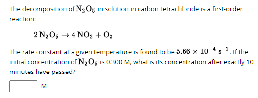 The decomposition of N2O5 in solution in carbon tetrachloride is a first-order
reaction:
2 N2O5 4 NO2 + 02
The rate constant at a given temperature is found to be 5.66 × 10-4 s-1. If the
initial concentration of N2O5 is 0.300 M, what is its concentration after exactly 10
minutes have passed?
M