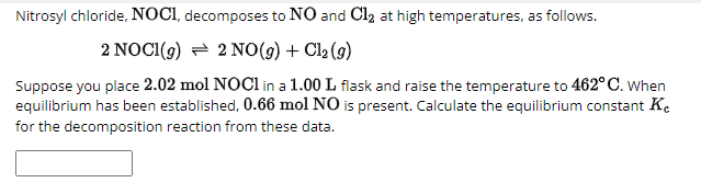 Nitrosyl chloride, NOCI, decomposes to NO and Cl₂ at high temperatures, as follows.
2 NOCI (g) 2 NO(g) + Cl2(g)
Suppose you place 2.02 mol NOCI in a 1.00 L flask and raise the temperature to 462° C. When
equilibrium has been established, 0.66 mol NO is present. Calculate the equilibrium constant Kc
for the decomposition reaction from these data.