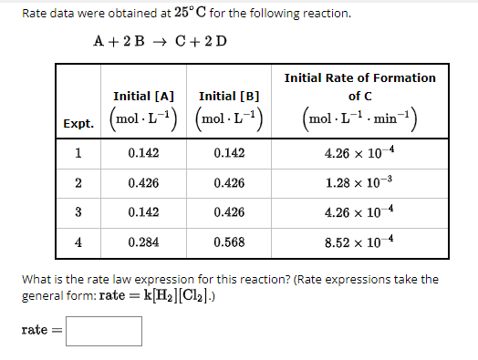Rate data were obtained at 25°C for the following reaction.
A+2B C+2D
Initial [A] Initial [B]
Expt.
(mol· L-1) (mol· L-1)
1
0.142
0.142
Initial Rate of Formation
of C
(mol·L-1. min¹)
4.26 × 10 4
2
0.426
0.426
1.28 x 10-3
3
0.142
0.426
4.26 × 10-4
4
0.284
0.568
8.52 x 10-4
What is the rate law expression for this reaction? (Rate expressions take the
general form: rate = k[H2][Cl2].)
rate=