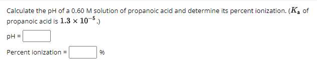 Calculate the pH of a 0.60 M solution of propanoic acid and determine its percent ionization. (K₂ of
propanoic acid is 1.3 x 10-5.)
pH
Percent ionization =
96