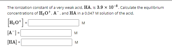 8. Calculate the equilibrium
The ionization constant of a very weak acid, HA, is 3.9 x 10-8.
concentrations of H3O+, A, and HA in a 0.047 M solution of the acid.
[H3O+] = [
M
[A] =
[HA] =
M
M