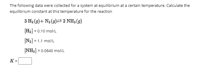 The following data were collected for a system at equilibrium at a certain temperature. Calculate the
equilibrium constant at this temperature for the reaction
3 H2 (9) N2 (9) 2 NH3 (9)
[H2] = 0.10 mol/L
[N2] = 1.1 mol/L
[NH3] = 0.0640 mol/L
K =