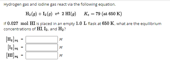 Hydrogen gas and iodine gas react via the following equation.
H2(g) + I2 (9) 2 HI(g)
K = 79 (at 650 K)
If 0.027 mol HI is placed in an empty 1.0 L flask at 650 K, what are the equilibrium
concentrations of HI, I2, and H₂?
=
[H2]eq
[12] eq =
[HI] eq =
M
ΣΣ
M
M