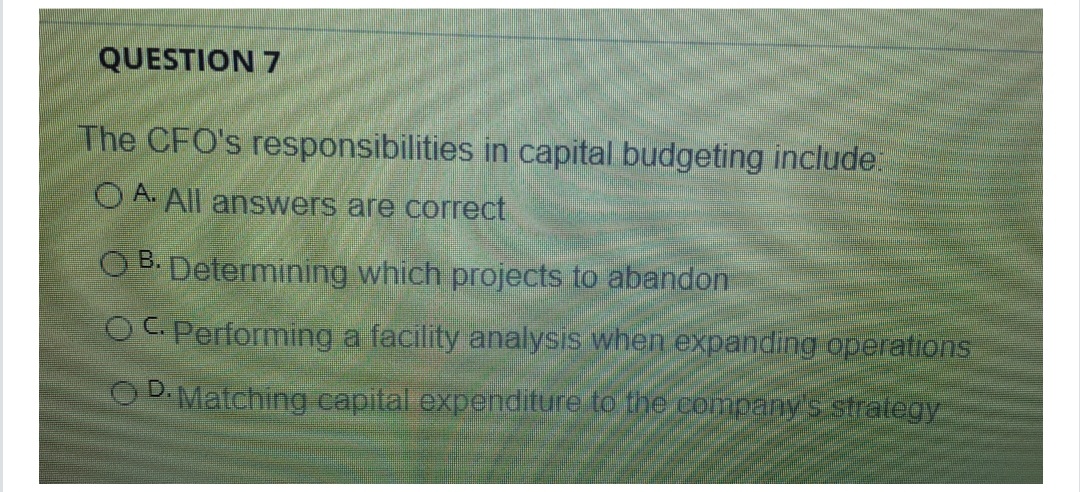 QUESTION 7
The CFO's responsibilities in capital budgeting include.
O A. All answers are correct
B.
O B. Determining which projects to abandon
OC. Performing a facility analysis when expanding operations
O D.Matching capital expenditure to the company's stralegy
