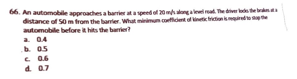 66. An automobile approaches a barrier at a speed of 20 m/s along a level road. The driver locks the brakes at a
distance of 50 m from the barrier. What minimum coefficient of kinetic friction is required to stop the
automobile before it hits the barrier?
a. 0.4
b. 0.5
C. 0.6
d. 0.7