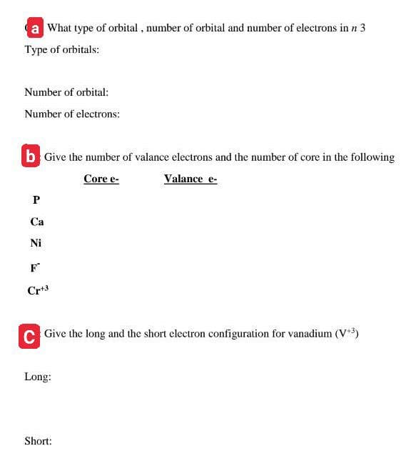a What type of orbital, number of orbital and number of electrons in n 3
Type of orbitals:
Number of orbital:
Number of electrons:
b Give the number of valance electrons and the number of core in the following
Valance e-
Core e-
P
Са
Ni
Cr+3
C Give the long and the short electron configuration for vanadium (V*)
Long:
Short:
