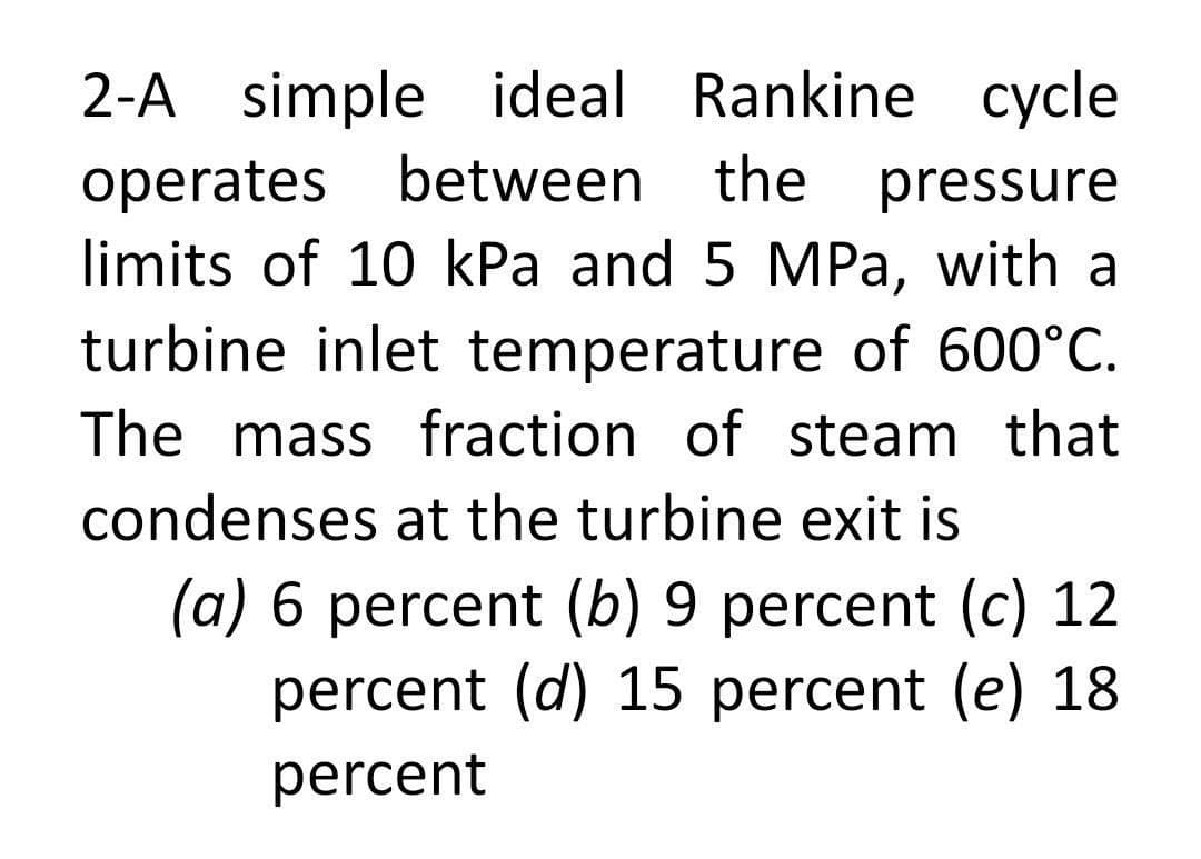 2-A simple ideal Rankine cycle
operates between
limits of 10 kPa and 5 MPa, with a
turbine inlet temperature of 600°C.
the
pressure
The mass fraction of steam that
condenses at the turbine exit is
(a) 6 percent (b) 9 percent (c) 12
percent (d) 15 percent (e) 18
percent
