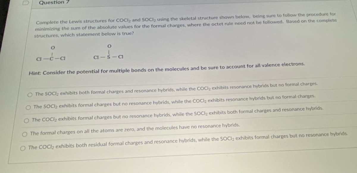Question 7
Complete the Lewis structures for COCI, and SOCI, using the skeletal structure shown below, being sure to follow the procedure for
minimizing the sum of the absolute values for the formal charges, where the octet rule need not be followed. Based on the complete
structures, which statement below is true?
CI -C
C1
Cl -S - CI
Hint: Consider the potential for multiple bonds on the molecules and be sure to account for all valence electrons.
O The SOCI2 exhibits both formal charges and resonance hybrids, while the COCI2 exhibits resonance hybrids but no formal charges.
O The SOCI2 exhibits formal charges but no resonance hybrids, while the COCI2 exhibits resonance hybrids but no formal charges.
O The COCIl2 exhibits formal charges but no resonance hybrids, while the SOCI2 exhibits both formal charges and resonance hybrids.
O The formal charges on all the atoms are zero, and the molecules have no resonance hybrids.
O The COCI2 exhibits both residual formal charges and resonance hybrids, while the SOCI2 exhibits formal charges but no resonance hybrids.
