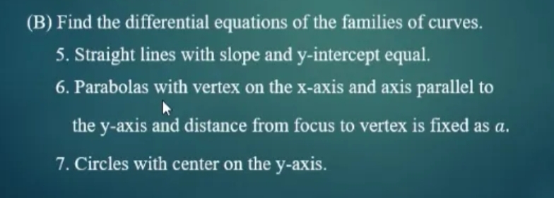 (B) Find the differential equations of the families of curves.
5. Straight lines with slope and y-intercept equal.
6. Parabolas with vertex on the x-axis and axis parallel to
the y-axis and distance from focus to vertex is fixed as a.
7. Circles with center on the y-axis.