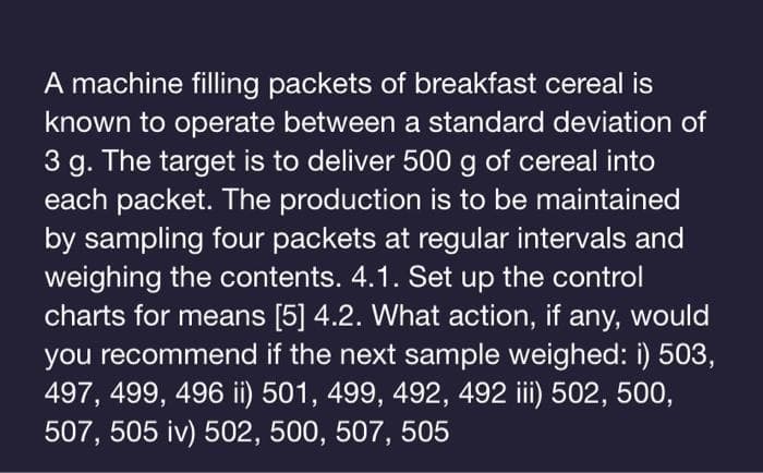 A machine filling packets of breakfast cereal is
known to operate between a standard deviation of
3 g. The target is to deliver 500 g of cereal into
each packet. The production is to be maintained
by sampling four packets at regular intervals and
weighing the contents. 4.1. Set up the control
charts for means [5] 4.2. What action, if any, would
you recommend if the next sample weighed: i) 503,
497, 499, 496 ii) 501, 499, 492, 492 iii) 502, 500,
507,505 iv) 502, 500, 507, 505