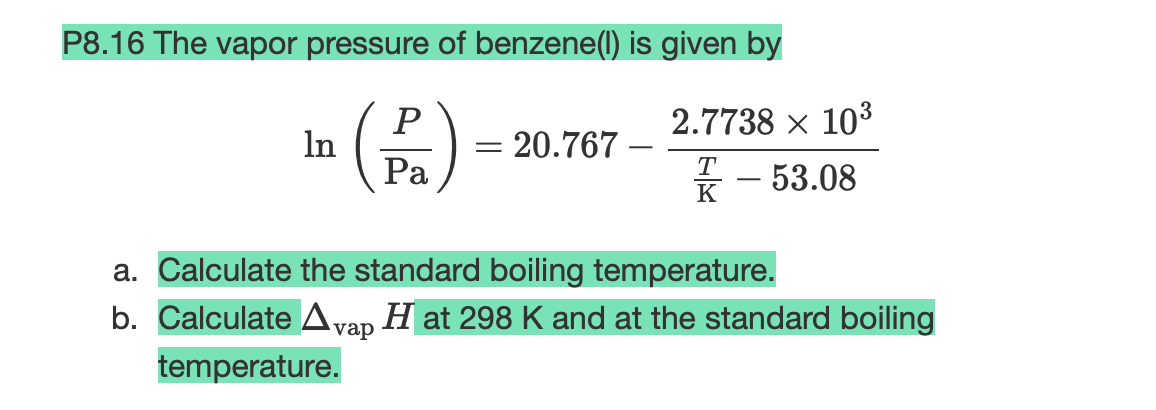 P8.16 The vapor pressure of benzene(1) is given by
In (P₁)
Pa
= 20.767
2.7738 × 10³
T
K
- 53.08
a. Calculate the standard boiling temperature.
b. Calculate Avap H at 298 K and at the standard boiling
temperature.