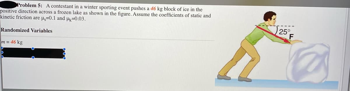 Problem 5: A contestant in a winter sporting event pushes a 46 kg block of ice in the
positive direction across a frozen lake as shown in the figure. Assume the coefficients of static and
kinetic friction are µ̟=0.1 and H=0.03.
Randomized Variables
25°
F
m = 46 kg
