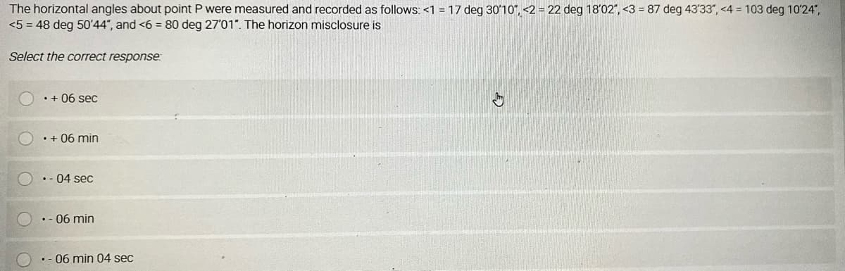 The horizontal angles about point P were measured and recorded as follows: <1 = 17 deg 3010", <2 = 22 deg 18'02", <3 = 87 deg 43'33", <4 = 103 deg 10'24",
<5 = 48 deg 50'44", and <6 = 80 deg 27'01". The horizon misclosure is
Select the correct response:
• + 06 sec
• + 06 min
•- 04 sec
.- 06 min
• - 06 min 04 sec
